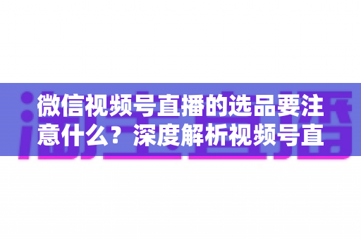 微信视频号直播的选品要注意什么?深度解析视频号直播带货选品策略与实战指南 微信视频号直播的选品要注意什么?深度解析视频号直播带货选品策略与实战指南