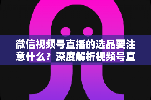 微信视频号直播的选品要注意什么?深度解析视频号直播带货选品策略与实战指南 微信视频号直播的选品要注意什么?深度解析视频号直播带货选品策略与实战指南