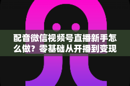 配音微信视频号直播新手怎么做?零基础从开播到变现的完整实战指南 配音微信视频号直播新手怎么做?零基础从开播到变现的完整实战指南