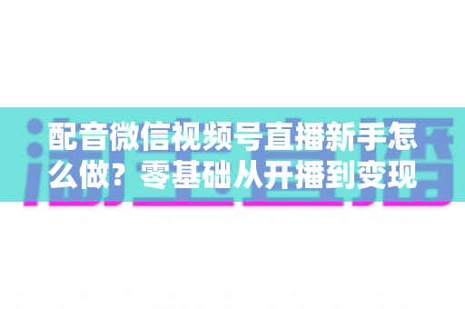 配音微信视频号直播新手怎么做?零基础从开播到变现的完整实战指南 配音微信视频号直播新手怎么做?零基础从开播到变现的完整实战指南