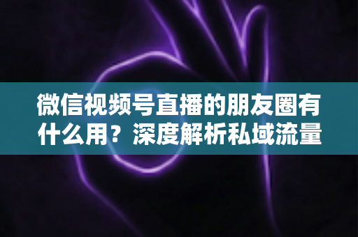 微信视频号直播的朋友圈有什么用?深度解析私域流量裂变的黄金入口 微信视频号直播的朋友圈有什么用?深度解析私域流量裂变的黄金入口