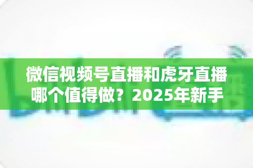 微信视频号直播和虎牙直播哪个值得做?2025年新手主播平台选择全维度深度解析 微信视频号直播和虎牙直播哪个值得做?2025年新手主播平台选择全维度深度解析