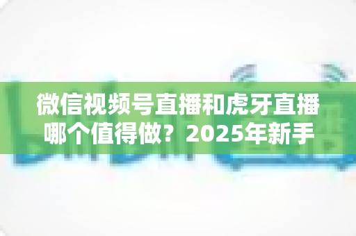 微信视频号直播和虎牙直播哪个值得做?2025年新手主播平台选择全维度深度解析 微信视频号直播和虎牙直播哪个值得做?2025年新手主播平台选择全维度深度解析