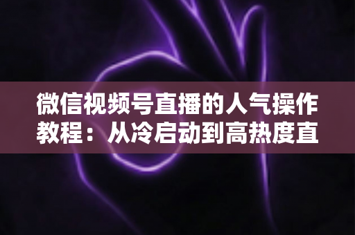 微信视频号直播的人气操作教程：从冷启动到高热度直播间的实战指南
