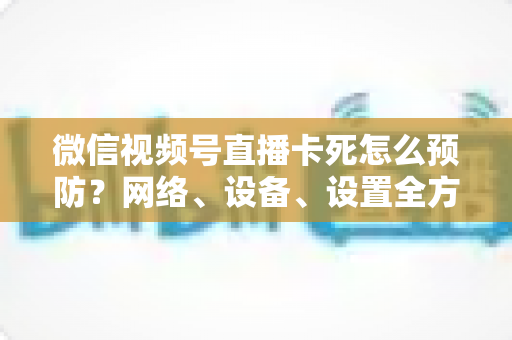 微信视频号直播卡死怎么预防？网络、设备、设置全方位防卡实战指南