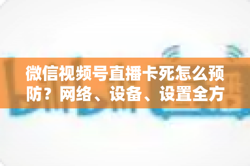 微信视频号直播卡死怎么预防？网络、设备、设置全方位防卡实战指南
