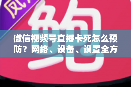 微信视频号直播卡死怎么预防？网络、设备、设置全方位防卡实战指南
