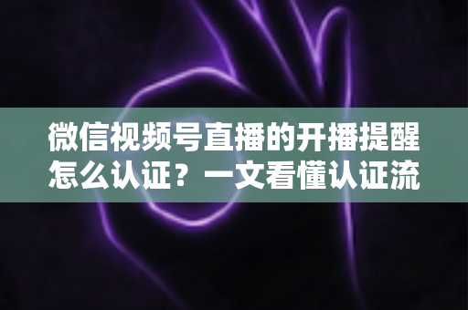 微信视频号直播的开播提醒怎么认证？一文看懂认证流程与开播提醒设置全攻略