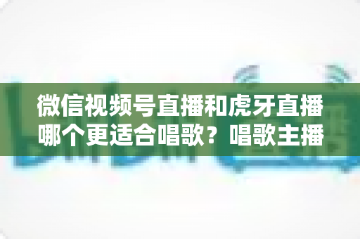 微信视频号直播和虎牙直播哪个更适合唱歌?唱歌主播选平台深度解析指南 微信视频号直播和虎牙直播哪个更适合唱歌?唱歌主播选平台深度解析指南