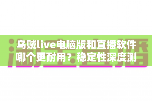 乌贼live电脑版和直播软件哪个更耐用?稳定性深度测评与选购全攻略 乌贼live电脑版和直播软件哪个更耐用?稳定性深度测评与选购全攻略