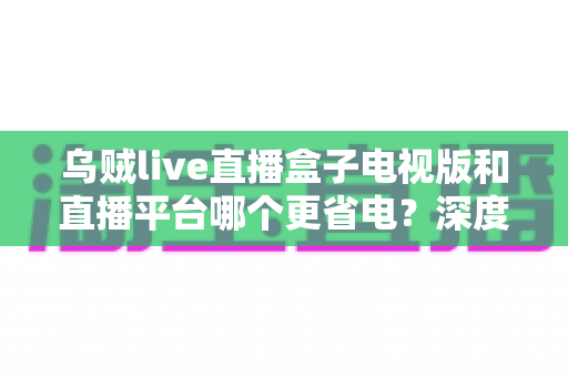乌贼live直播盒子电视版和直播平台哪个更省电?深度功耗对比与实用省电指南 乌贼live直播盒子电视版和直播平台哪个更省电?深度功耗对比与实用省电指南