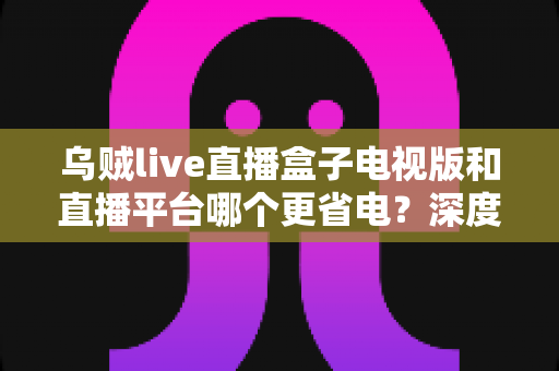 乌贼live直播盒子电视版和直播平台哪个更省电?深度功耗对比与实用省电指南 乌贼live直播盒子电视版和直播平台哪个更省电?深度功耗对比与实用省电指南