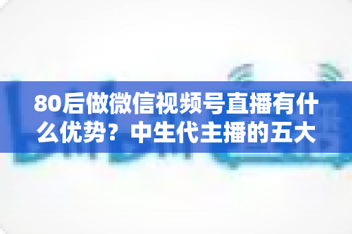 80后做微信视频号直播有什么优势？中生代主播的五大竞争力与实操指南