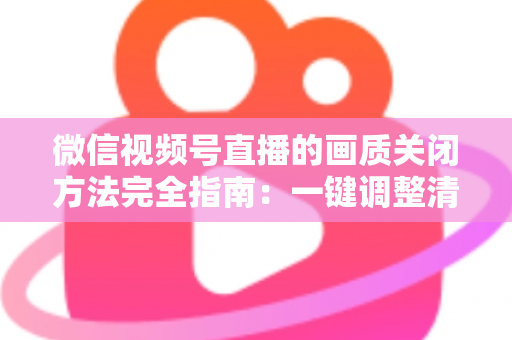微信视频号直播的画质关闭方法完全指南：一键调整清晰度，畅享流畅直播体验