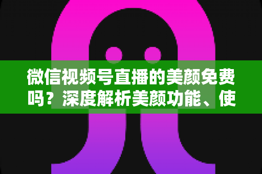 微信视频号直播的美颜免费吗？深度解析美颜功能、使用方法与实用技巧