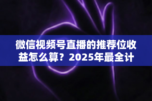 微信视频号直播的推荐位收益怎么算?2025年最全计算规则、结算流程与涨收益实操指南 微信视频号直播的推荐位收益怎么算?2025年最全计算规则、结算流程与涨收益实操指南