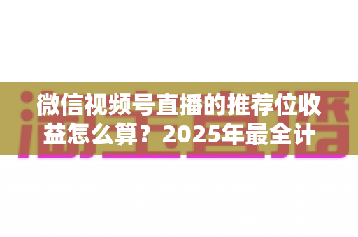 微信视频号直播的推荐位收益怎么算?2025年最全计算规则、结算流程与涨收益实操指南 微信视频号直播的推荐位收益怎么算?2025年最全计算规则、结算流程与涨收益实操指南