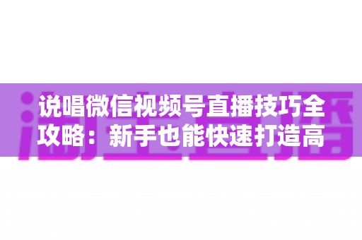 说唱微信视频号直播技巧全攻略:新手也能快速打造高人气说唱直播间的实战秘籍 说唱微信视频号直播技巧全攻略:新手也能快速打造高人气说唱直播间的实战秘籍
