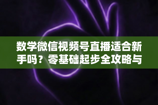 数学微信视频号直播适合新手吗?零基础起步全攻略与深度解析 数学微信视频号直播适合新手吗?零基础起步全攻略与深度解析