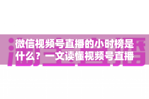 微信视频号直播的小时榜是什么?一文读懂视频号直播小时榜规则、价值与冲榜技巧 微信视频号直播的小时榜是什么?一文读懂视频号直播小时榜规则、价值与冲榜技巧