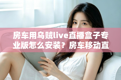 房车用乌贼live直播盒子专业版怎么安装?房车移动直播设备从开箱到开播的完整安装指南 房车用乌贼live直播盒子专业版怎么安装?房车移动直播设备从开箱到开播的完整安装指南