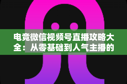 电竞微信视频号直播攻略大全：从零基础到人气主播的完整实战指南