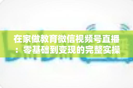 在家做教育微信视频号直播：零基础到变现的完整实操指南