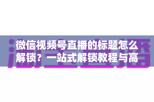 微信视频号直播的标题怎么解锁?一站式解锁教程与高流量标题优化秘籍 微信视频号直播的标题怎么解锁?一站式解锁教程与高流量标题优化秘籍