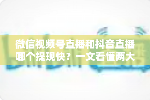 微信视频号直播和抖音直播哪个提现快？一文看懂两大平台提现规则、到账时间与实用技巧