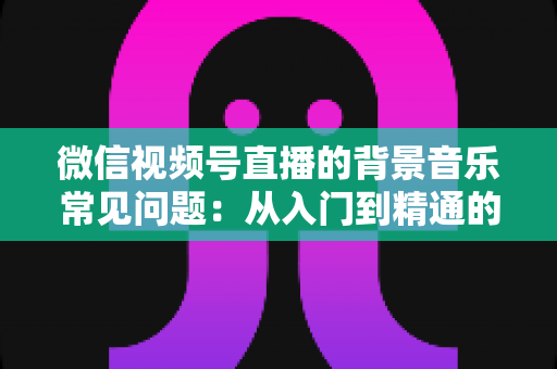 微信视频号直播的背景音乐常见问题：从入门到精通的全面解析指南