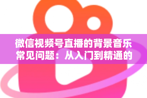 微信视频号直播的背景音乐常见问题：从入门到精通的全面解析指南