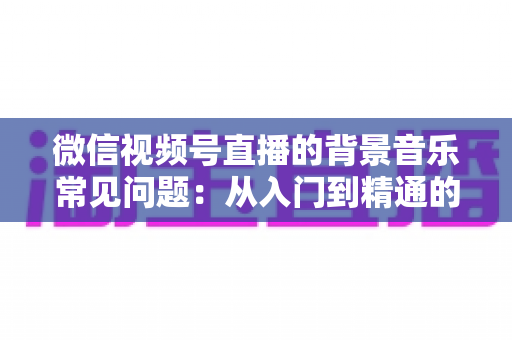 微信视频号直播的背景音乐常见问题：从入门到精通的全面解析指南
