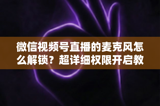 微信视频号直播的麦克风怎么解锁?超详细权限开启教程与常见问题全解析 微信视频号直播的麦克风怎么解锁?超详细权限开启教程与常见问题全解析