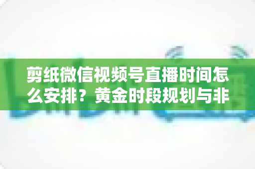 剪纸微信视频号直播时间怎么安排?黄金时段规划与非遗手艺人涨粉运营全攻略 剪纸微信视频号直播时间怎么安排?黄金时段规划与非遗手艺人涨粉运营全攻略