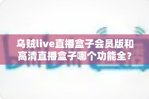 乌贼live直播盒子会员版和高清直播盒子哪个功能全?一文读懂两大直播盒子功能差异与选购指南 乌贼live直播盒子会员版和高清直播盒子哪个功能全?一文读懂两大直播盒子功能差异与选购指南