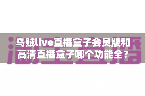 乌贼live直播盒子会员版和高清直播盒子哪个功能全?一文读懂两大直播盒子功能差异与选购指南 乌贼live直播盒子会员版和高清直播盒子哪个功能全?一文读懂两大直播盒子功能差异与选购指南