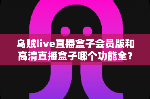 乌贼live直播盒子会员版和高清直播盒子哪个功能全？一文读懂两大直播盒子功能差异与选购指南