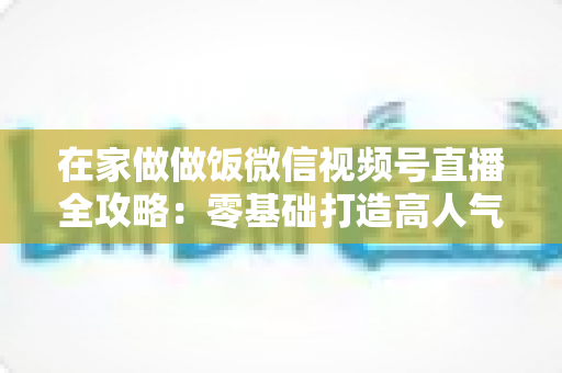 在家做做饭微信视频号直播全攻略:零基础打造高人气厨房直播间的新手指南 在家做做饭微信视频号直播全攻略:零基础打造高人气厨房直播间的新手指南