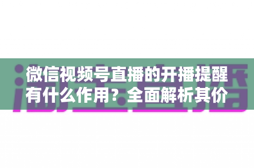 微信视频号直播的开播提醒有什么作用?全面解析其价值与使用技巧 微信视频号直播的开播提醒有什么作用?全面解析其价值与使用技巧