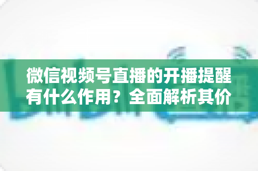 微信视频号直播的开播提醒有什么作用?全面解析其价值与使用技巧 微信视频号直播的开播提醒有什么作用?全面解析其价值与使用技巧