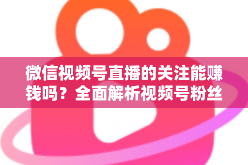 微信视频号直播的关注能赚钱吗？全面解析视频号粉丝变现的真相、路径与实操方法