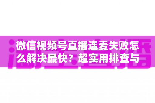 微信视频号直播连麦失败怎么解决最快？超实用排查与修复全攻略