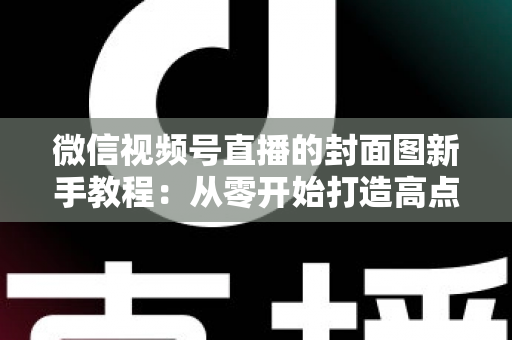 微信视频号直播的封面图新手教程:从零开始打造高点击率直播封面的完整指南 微信视频号直播的封面图新手教程:从零开始打造高点击率直播封面的完整指南