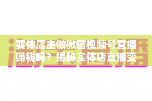 实体店主做微信视频号直播赚钱吗？揭秘实体店直播变现的真实路径与实操攻略