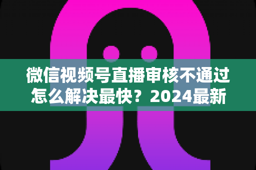 微信视频号直播审核不通过怎么解决最快？2024最新快速过审实用指南
