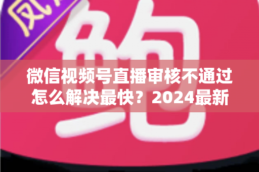 微信视频号直播审核不通过怎么解决最快？2024最新快速过审实用指南