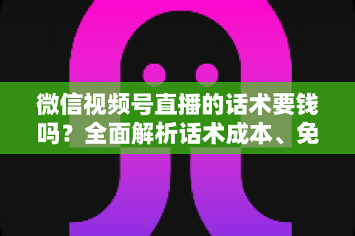 微信视频号直播的话术要钱吗?全面解析话术成本、免费获取方法与避坑指南 微信视频号直播的话术要钱吗?全面解析话术成本、免费获取方法与避坑指南