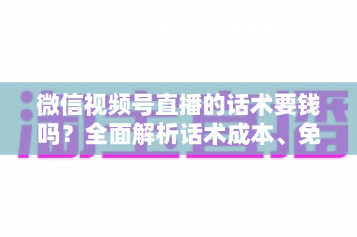 微信视频号直播的话术要钱吗?全面解析话术成本、免费获取方法与避坑指南 微信视频号直播的话术要钱吗?全面解析话术成本、免费获取方法与避坑指南