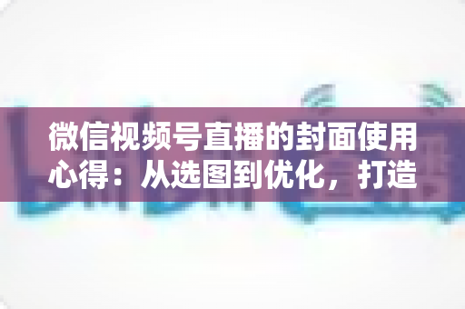 微信视频号直播的封面使用心得:从选图到优化,打造高点击率直播间的实用指南 微信视频号直播的封面使用心得:从选图到优化,打造高点击率直播间的实用指南