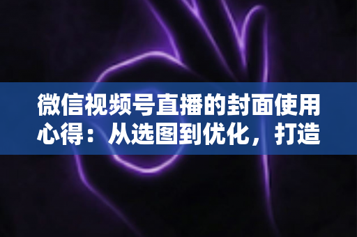 微信视频号直播的封面使用心得:从选图到优化,打造高点击率直播间的实用指南 微信视频号直播的封面使用心得:从选图到优化,打造高点击率直播间的实用指南